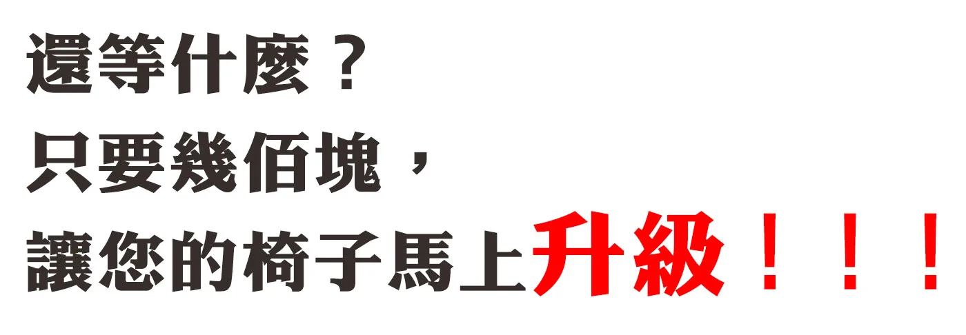 還等什麼？
只要幾佰塊，
讓您的椅子馬上升級！！！